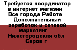 Требуется координатор в интернет-магазин - Все города Работа » Дополнительный заработок и сетевой маркетинг   . Нижегородская обл.,Саров г.